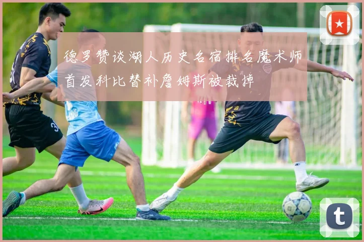 德罗赞谈湖人历史名宿排名魔术师首发科比替补詹姆斯被裁掉