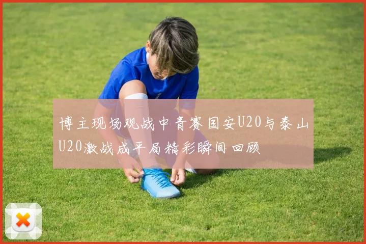 博主现场观战中青赛国安U20与泰山U20激战成平局精彩瞬间回顾