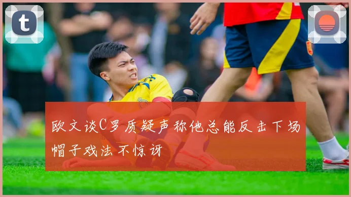 欧文谈C罗质疑声称他总能反击下场帽子戏法不惊讶