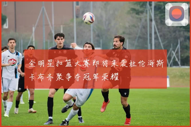 全明星扣篮大赛即将来袭杜伦海斯卡布齐聚争夺冠军荣耀