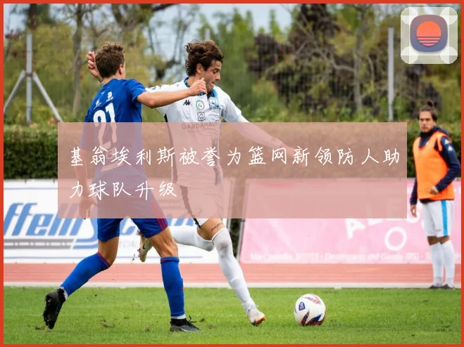 基翁埃利斯被誉为篮网新领防人助力球队升级