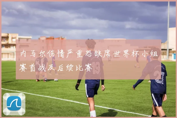 内马尔伤情严重恐缺席世界杯小组赛首战及后续比赛