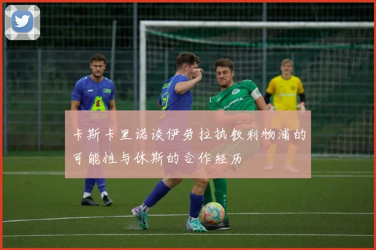 卡斯卡里诺谈伊劳拉执教利物浦的可能性与休斯的合作经历