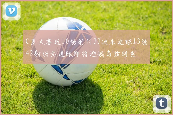C罗大赛近10场射门33次未进球13场42射仍无进账即将迎战乌兹别克