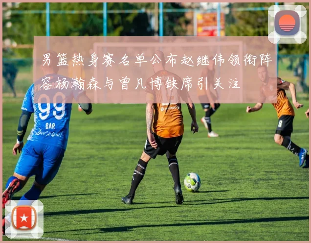 男篮热身赛名单公布赵继伟领衔阵容杨瀚森与曾凡博缺席引关注