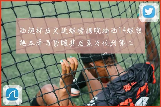 西超杯历史进球榜揭晓梅西14球领跑本泽马紧随其后莱万位列第三