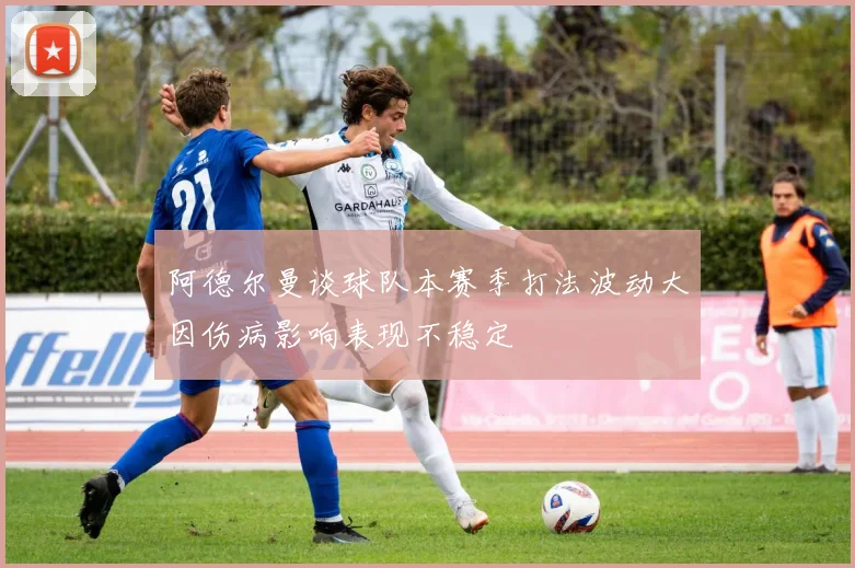 阿德尔曼谈球队本赛季打法波动大因伤病影响表现不稳定