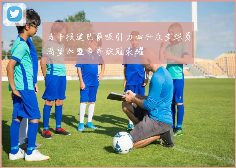 马卡报道巴萨吸引力回升众多球员渴望加盟争夺欧冠荣耀