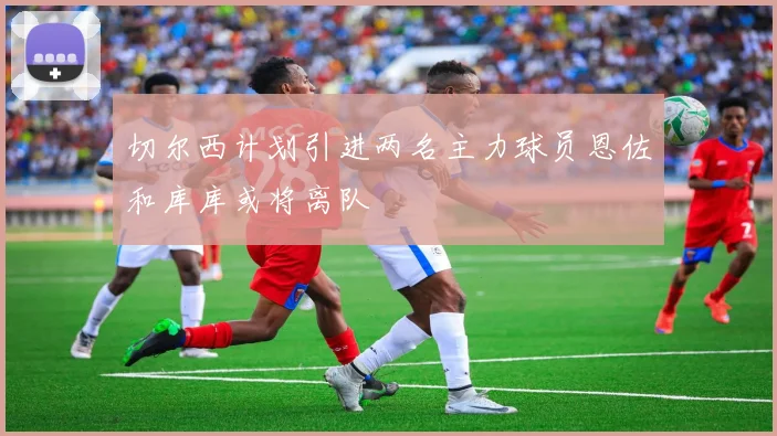 切尔西计划引进两名主力球员恩佐和库库或将离队