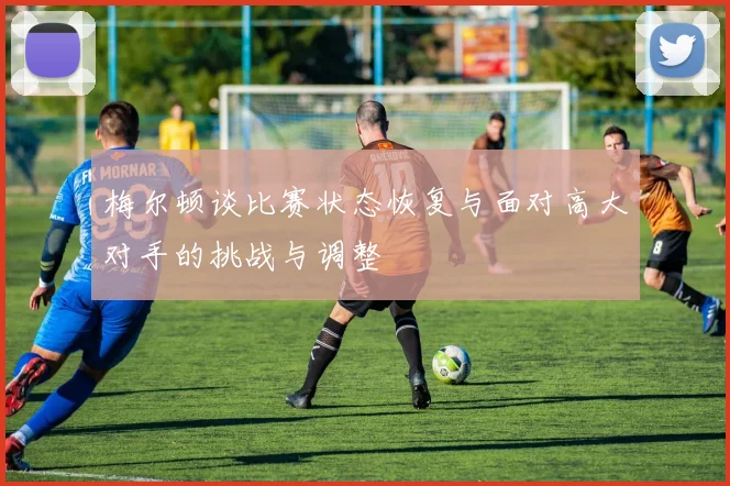 梅尔顿谈比赛状态恢复与面对高大对手的挑战与调整