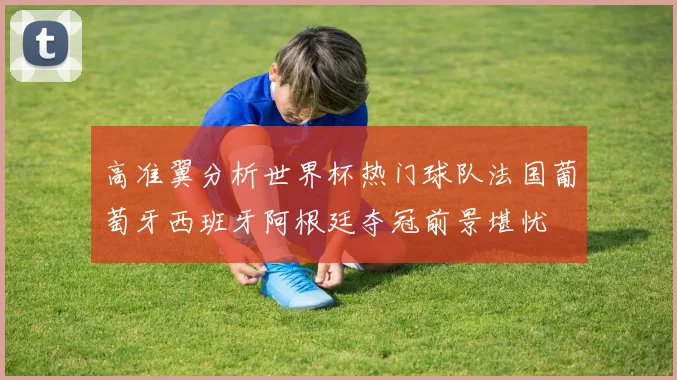 高准翼分析世界杯热门球队法国葡萄牙西班牙阿根廷夺冠前景堪忧