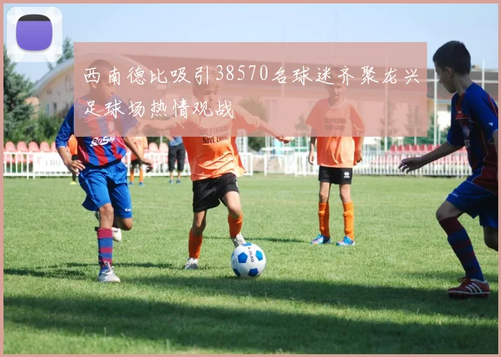 西南德比吸引38570名球迷齐聚龙兴足球场热情观战