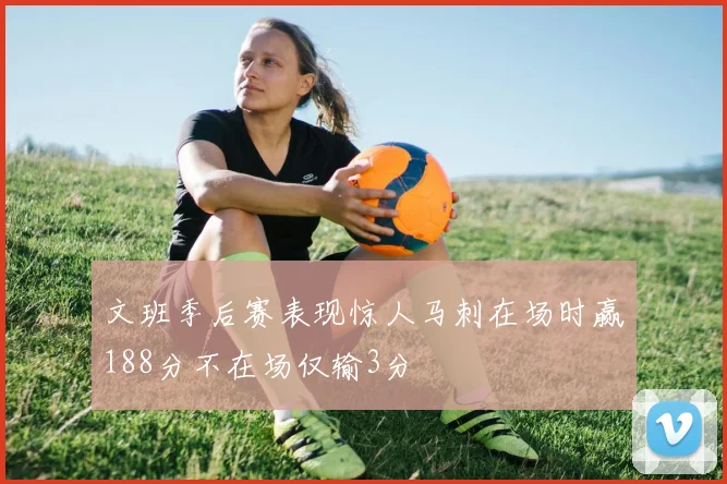 文班季后赛表现惊人马刺在场时赢188分不在场仅输3分