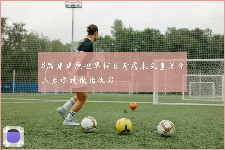 B席库库原世界杯后考虑未来皇马介入后迅速做出决定