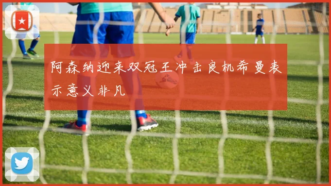 阿森纳迎来双冠王冲击良机希曼表示意义非凡