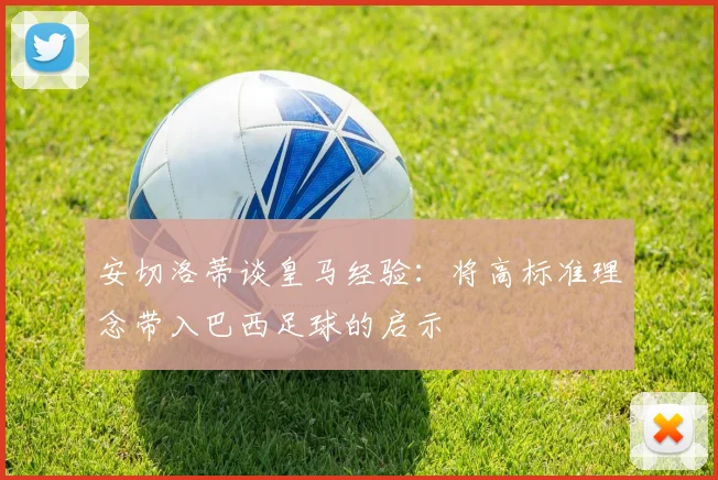 安切洛蒂谈皇马经验：将高标准理念带入巴西足球的启示