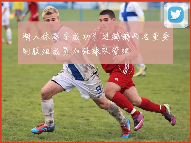 湖人休赛季成功引进鹈鹕两名重要制服组成员加强球队管理