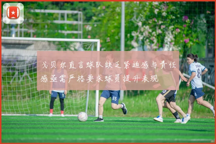 戈贝尔直言球队缺乏紧迫感与责任感亟需严格要求球员提升表现