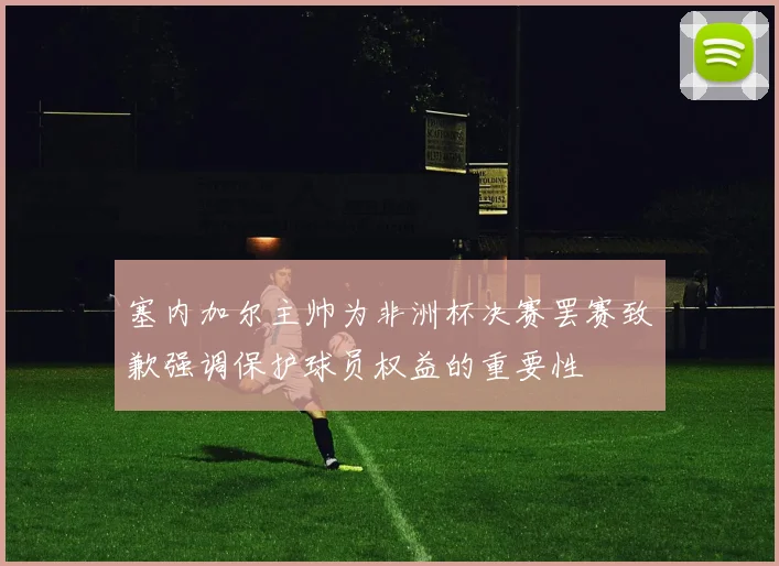 塞内加尔主帅为非洲杯决赛罢赛致歉强调保护球员权益的重要性