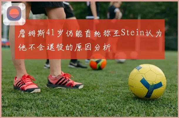 詹姆斯41岁仍能首轮称王Stein认为他不会退役的原因分析